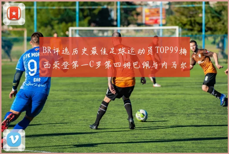BR评选历史最佳足球运动员TOP99梅西荣登第一C罗第四姆巴佩与内马尔排名解析