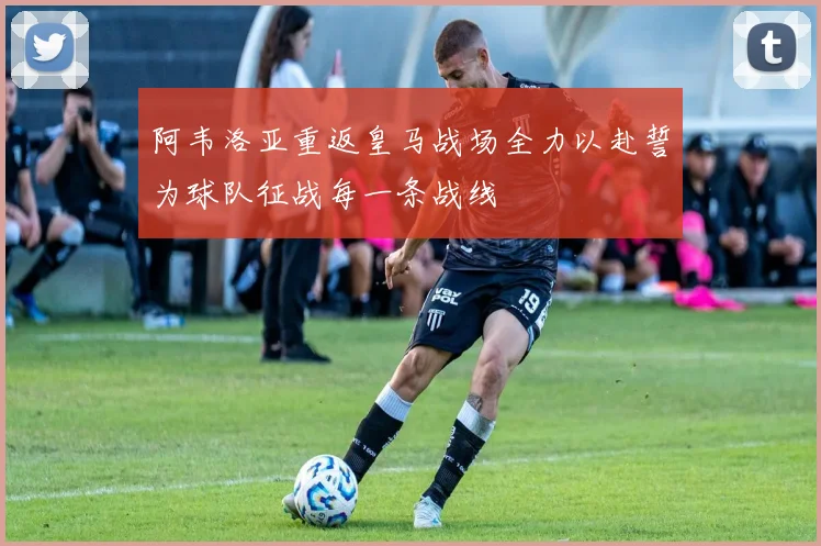 阿韦洛亚重返皇马战场全力以赴誓为球队征战每一条战线