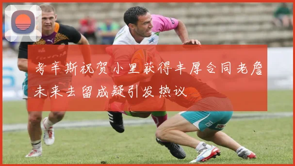 考辛斯祝贺小里获得丰厚合同老詹未来去留成疑引发热议