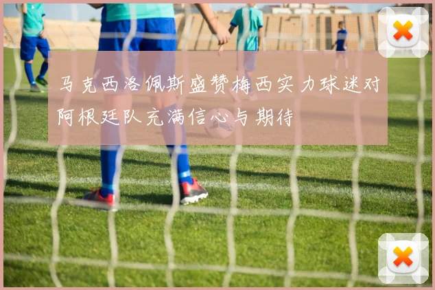 马克西洛佩斯盛赞梅西实力球迷对阿根廷队充满信心与期待