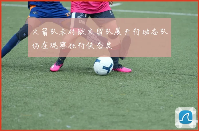 火箭队未对欧文留队展开行动各队仍在观察独行侠态度