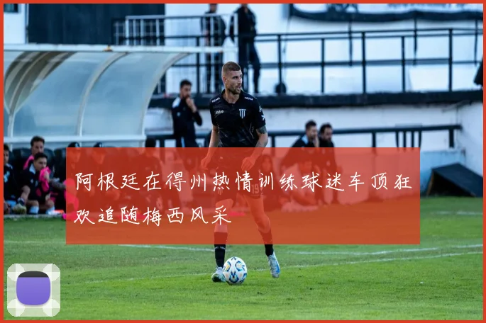 阿根廷在得州热情训练球迷车顶狂欢追随梅西风采