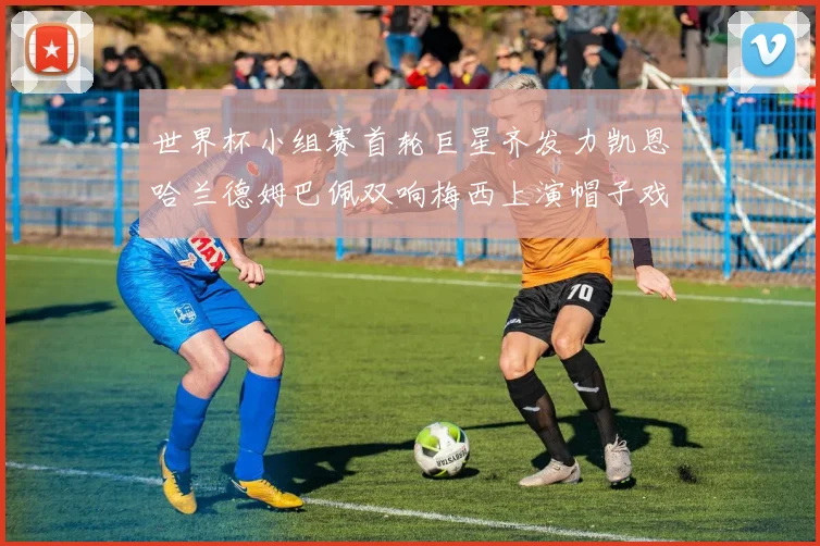 世界杯小组赛首轮巨星齐发力凯恩哈兰德姆巴佩双响梅西上演帽子戏法