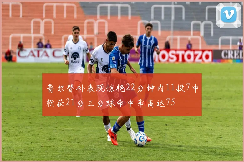 普尔替补表现惊艳22分钟内11投7中斩获21分三分球命中率高达75