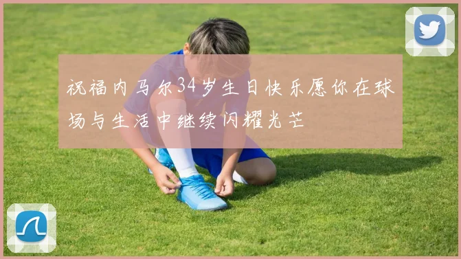 祝福内马尔34岁生日快乐愿你在球场与生活中继续闪耀光芒