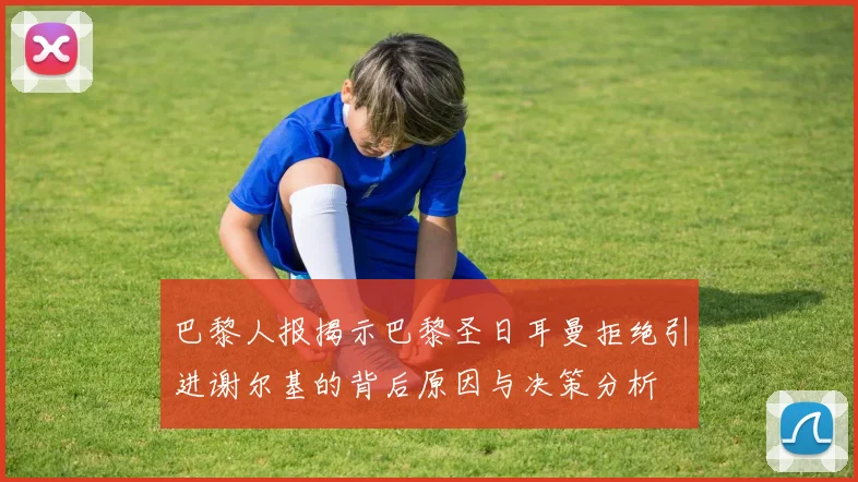 巴黎人报揭示巴黎圣日耳曼拒绝引进谢尔基的背后原因与决策分析