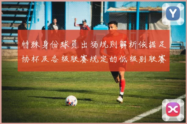 特殊身份球员出场规则解析依据足协杯及各级联赛规定的低级别联赛标准