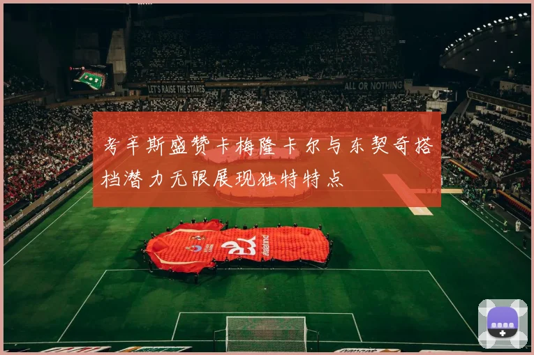 考辛斯盛赞卡梅隆卡尔与东契奇搭档潜力无限展现独特特点