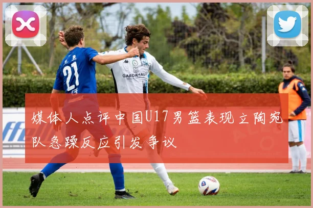 媒体人点评中国U17男篮表现立陶宛队急躁反应引发争议