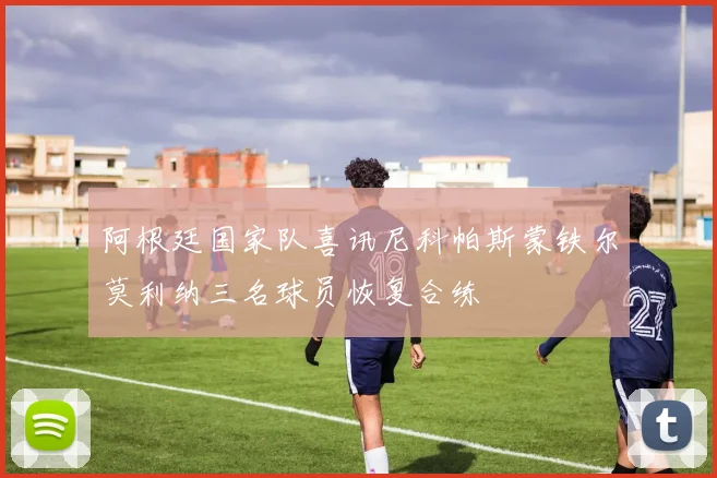 阿根廷国家队喜讯尼科帕斯蒙铁尔莫利纳三名球员恢复合练