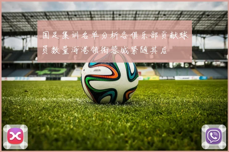 国足集训名单分析各俱乐部贡献球员数量海港领衔蓉城紧随其后