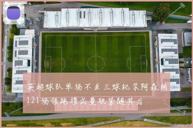 英超球队单场不丢三球纪录阿森纳121场领跑穆式曼联紧随其后