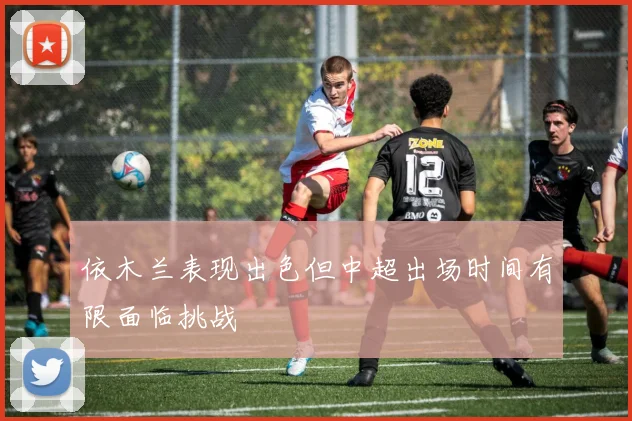 依木兰表现出色但中超出场时间有限面临挑战