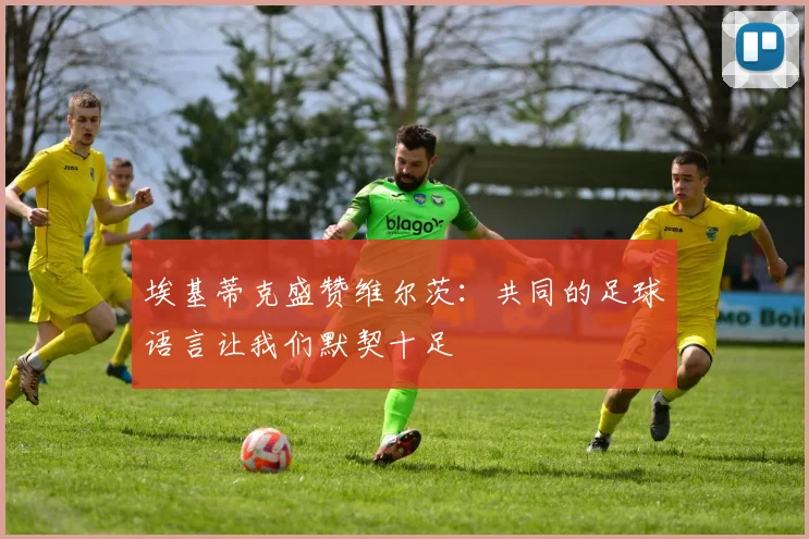 埃基蒂克盛赞维尔茨：共同的足球语言让我们默契十足