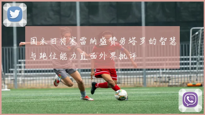国米旧将塞雷纳盛赞劳塔罗的智慧与跑位能力直面外界批评