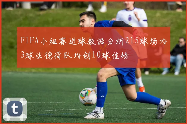 FIFA小组赛进球数据分析215球场均3球法德荷队均创10球佳绩