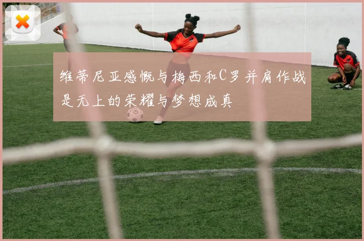 维蒂尼亚感慨与梅西和C罗并肩作战是无上的荣耀与梦想成真
