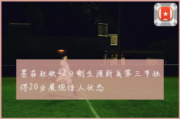墨菲狂砍42分创生涯新高第三节独得20分展现惊人状态
