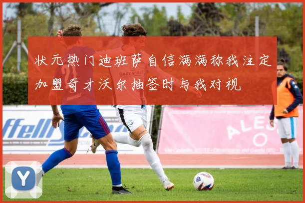 状元热门迪班萨自信满满称我注定加盟奇才沃尔抽签时与我对视