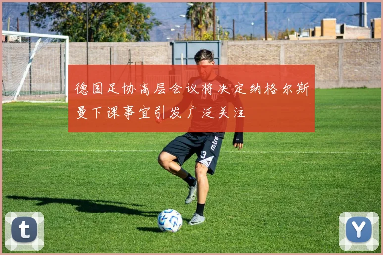 德国足协高层会议将决定纳格尔斯曼下课事宜引发广泛关注