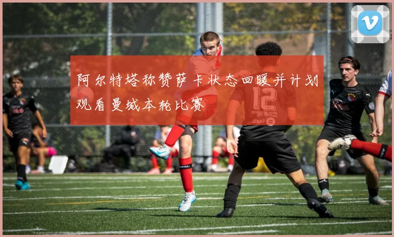 阿尔特塔称赞萨卡状态回暖并计划观看曼城本轮比赛