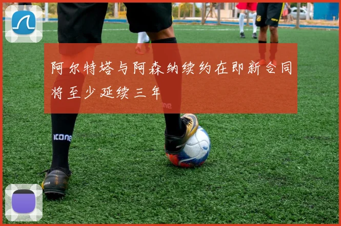 阿尔特塔与阿森纳续约在即新合同将至少延续三年