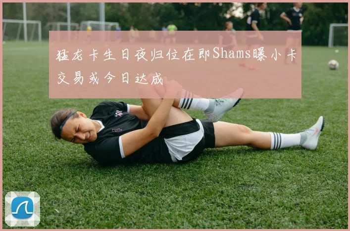 猛龙卡生日夜归位在即Shams曝小卡交易或今日达成
