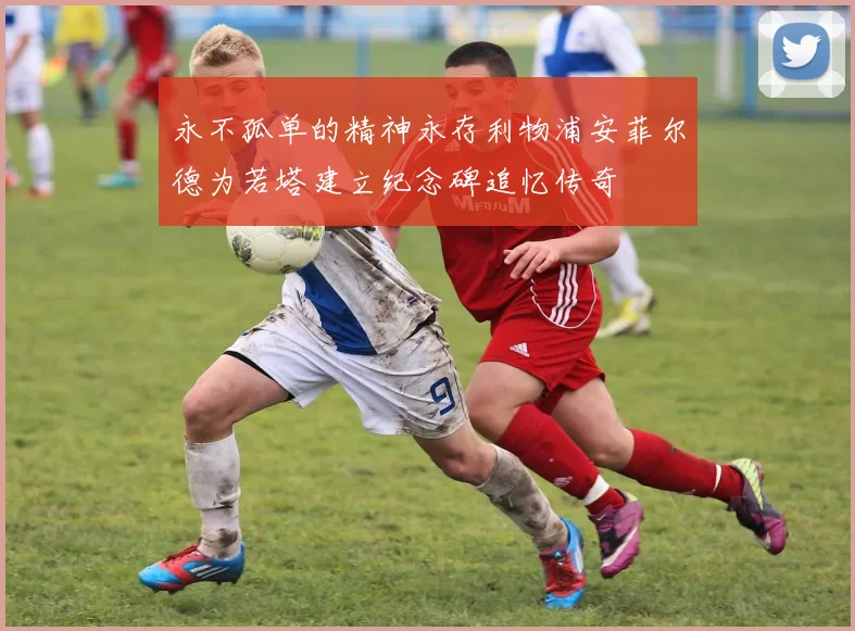 永不孤单的精神永存利物浦安菲尔德为若塔建立纪念碑追忆传奇
