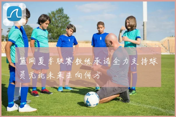 篮网夏季联赛教练承诺全力支持球员无论未来去向何方